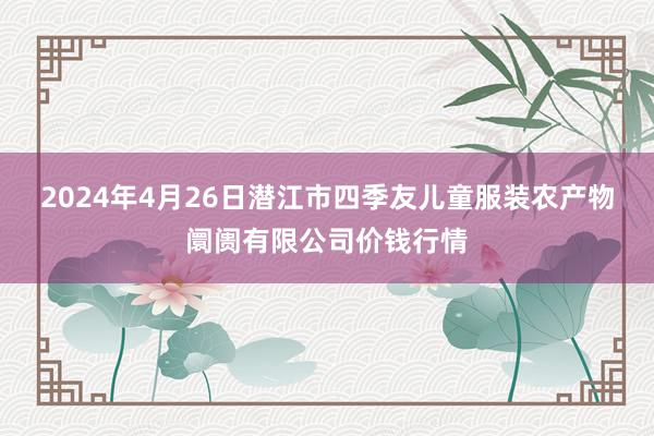 2024年4月26日潜江市四季友儿童服装农产物阛阓有限公司价钱行情